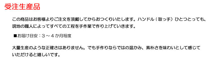 この商品はお客様よりご注文を頂戴してからおつくりいたします。ハンドル(取っ手)ひとつとっても、
現地の職人によってすべての工程を手作業で作り上げていきます。※お届け:正式発注後?2〜3か月後大量生産のような正確さはありません。でも手作りならではの温かみ、素朴さを味わいとして感じて
いただけると嬉しいです。
